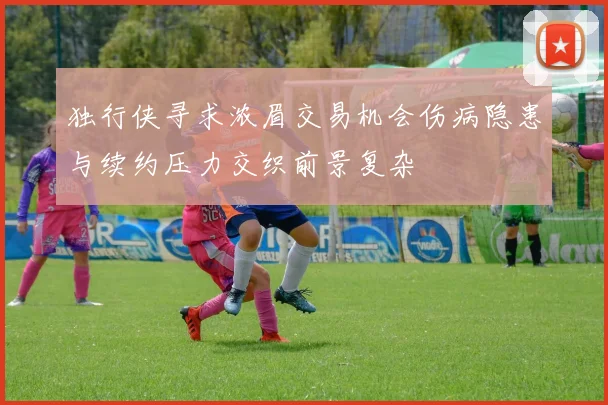 独行侠寻求浓眉交易机会伤病隐患与续约压力交织前景复杂