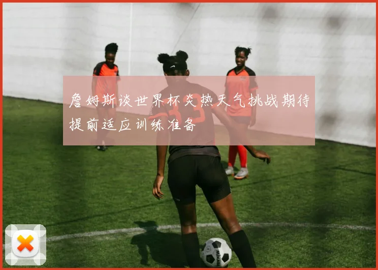 詹姆斯谈世界杯炎热天气挑战期待提前适应训练准备
