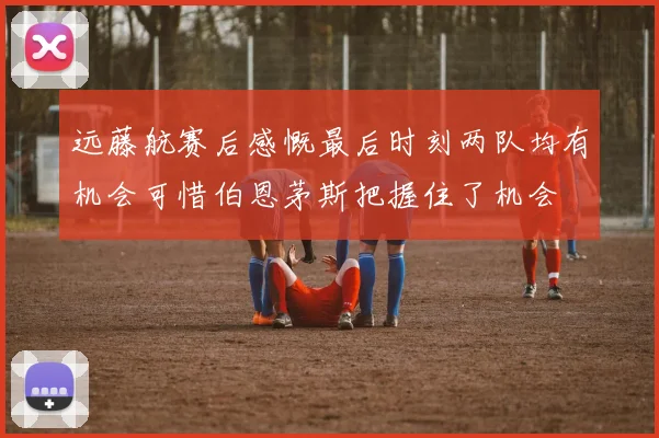 远藤航赛后感慨最后时刻两队均有机会可惜伯恩茅斯把握住了机会