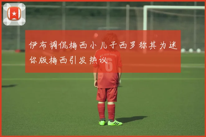 伊布调侃梅西小儿子西罗称其为迷你版梅西引发热议