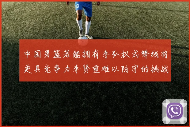 中国男篮若能拥有李弘权式锋线将更具竞争力李贤重难以防守的挑战