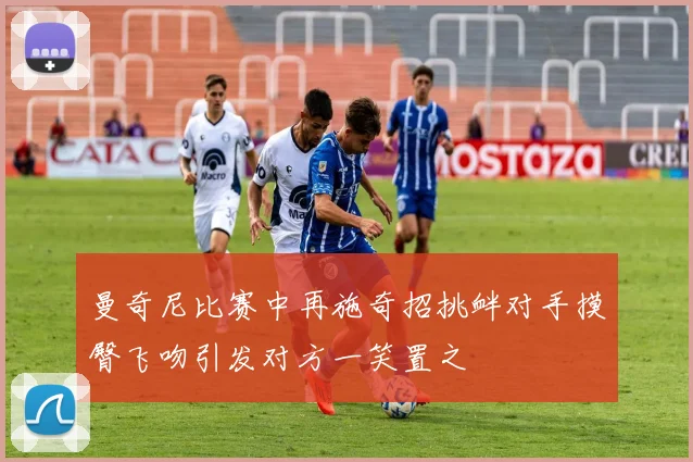 曼奇尼比赛中再施奇招挑衅对手摸臀飞吻引发对方一笑置之