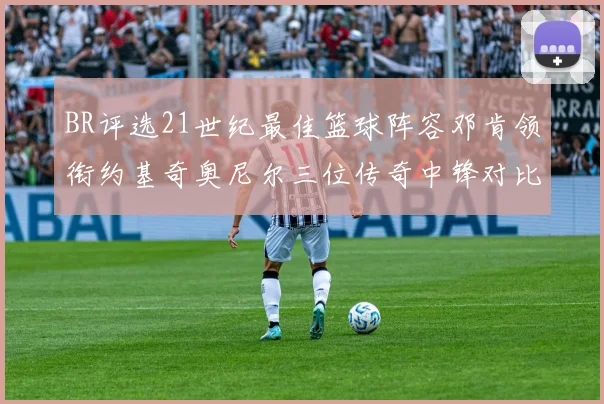 BR评选21世纪最佳篮球阵容邓肯领衔约基奇奥尼尔三位传奇中锋对比分析