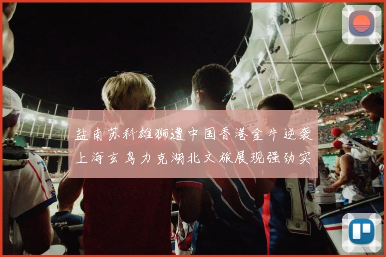 盐南苏科雄狮遭中国香港金牛逆袭上海玄鸟力克湖北文旅展现强劲实力