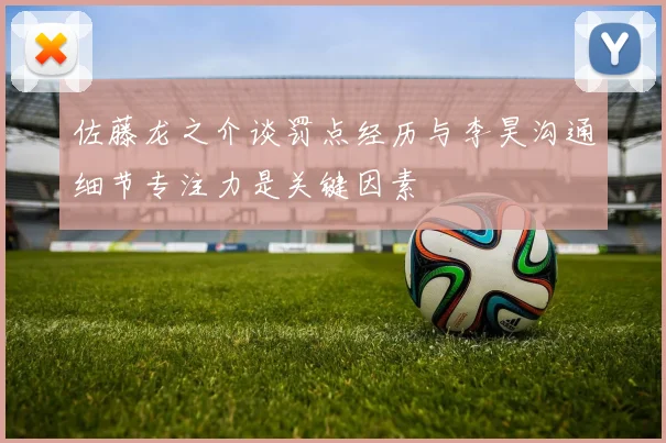 佐藤龙之介谈罚点经历与李昊沟通细节专注力是关键因素