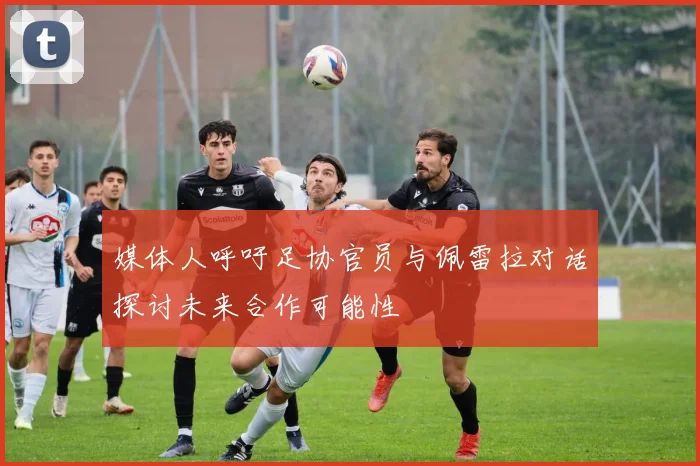媒体人呼吁足协官员与佩雷拉对话探讨未来合作可能性