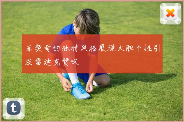 东契奇的独特风格展现大胆个性引发雷迪克赞叹