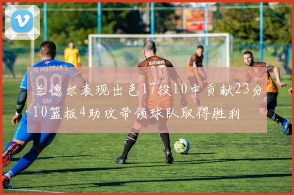 兰德尔表现出色17投10中贡献23分10篮板4助攻带领球队取得胜利