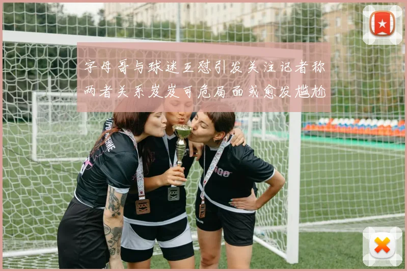 字母哥与球迷互怼引发关注记者称两者关系岌岌可危局面或愈发尴尬