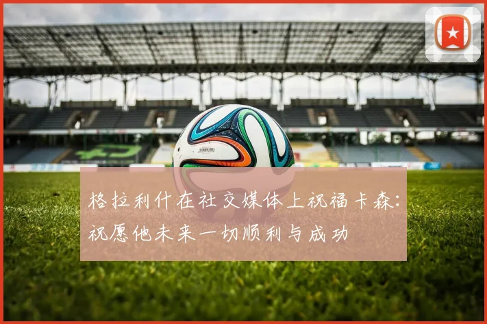 格拉利什在社交媒体上祝福卡森：祝愿他未来一切顺利与成功