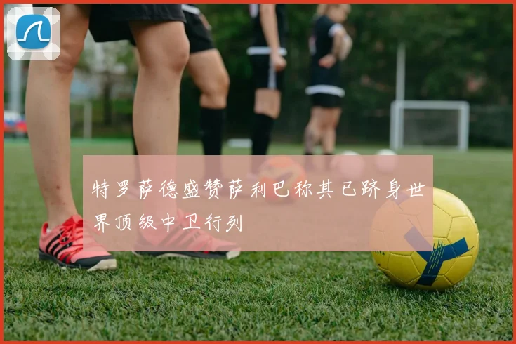 特罗萨德盛赞萨利巴称其已跻身世界顶级中卫行列