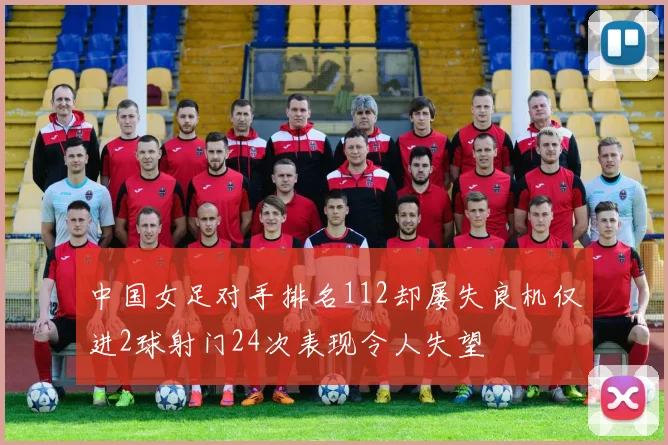 中国女足对手排名112却屡失良机仅进2球射门24次表现令人失望