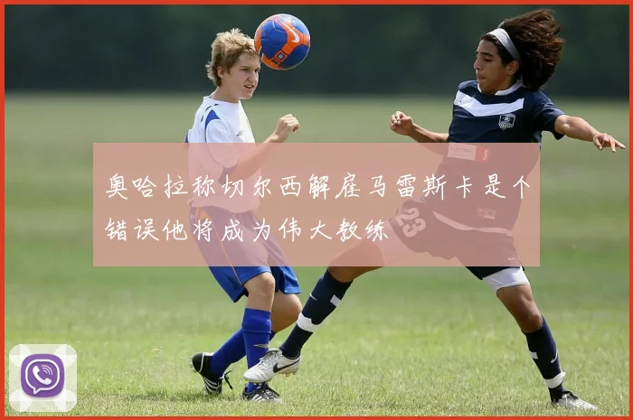 奥哈拉称切尔西解雇马雷斯卡是个错误他将成为伟大教练