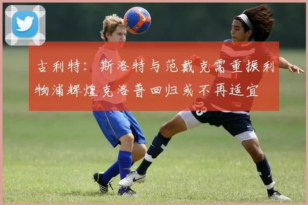 古利特：斯洛特与范戴克需重振利物浦辉煌克洛普回归或不再适宜