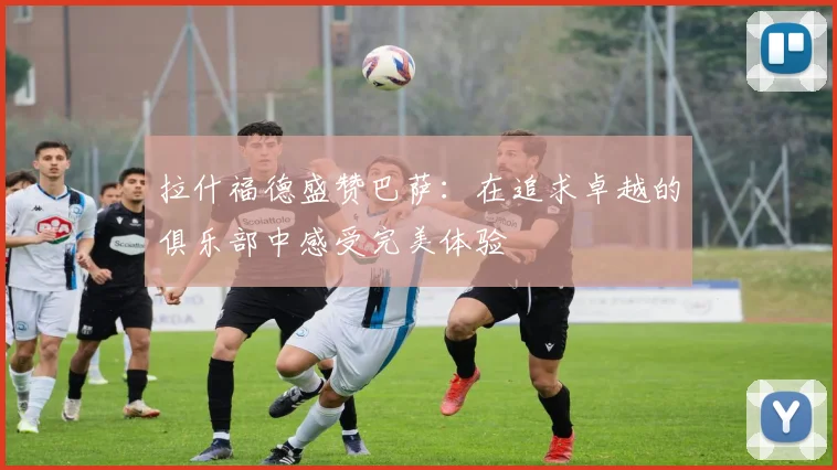 拉什福德盛赞巴萨：在追求卓越的俱乐部中感受完美体验