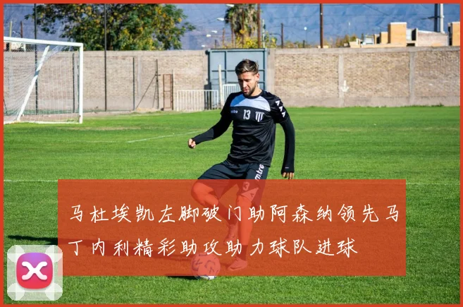 马杜埃凯左脚破门助阿森纳领先马丁内利精彩助攻助力球队进球