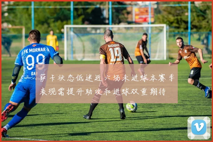 萨卡状态低迷近六场未进球本赛季表现需提升助攻和进球双重期待