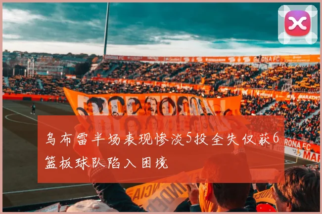 乌布雷半场表现惨淡5投全失仅获6篮板球队陷入困境