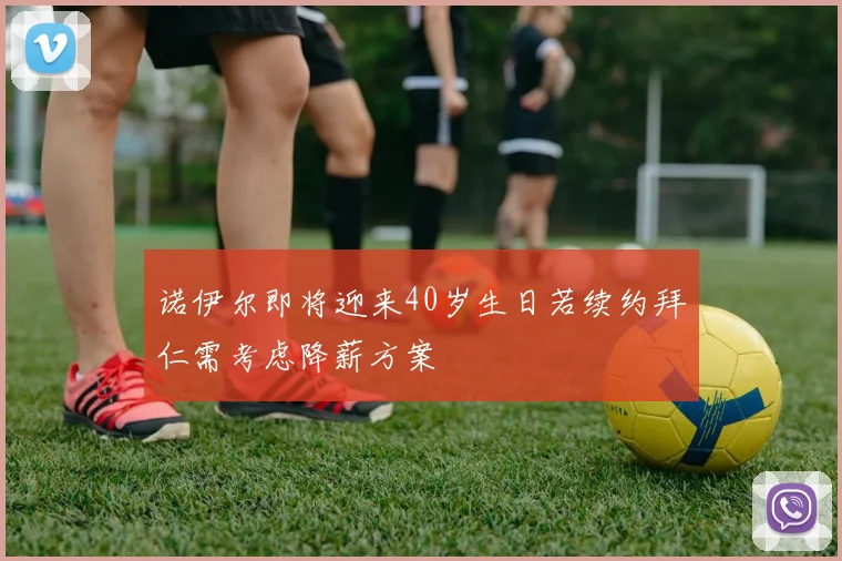 诺伊尔即将迎来40岁生日若续约拜仁需考虑降薪方案