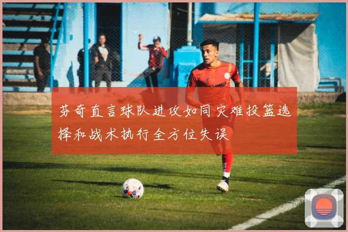 芬奇直言球队进攻如同灾难投篮选择和战术执行全方位失误