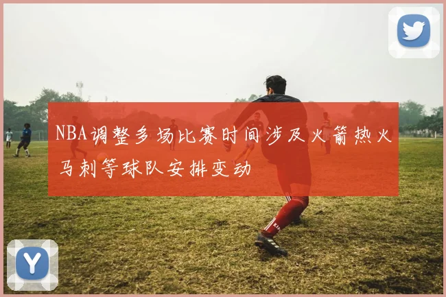 NBA调整多场比赛时间涉及火箭热火马刺等球队安排变动