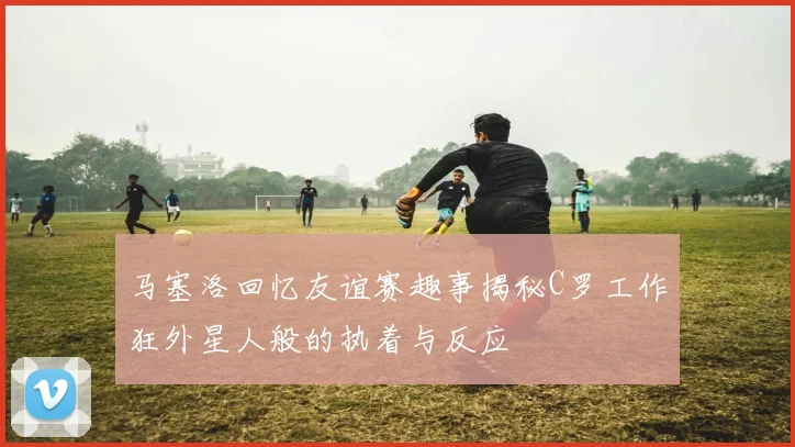 马塞洛回忆友谊赛趣事揭秘C罗工作狂外星人般的执着与反应