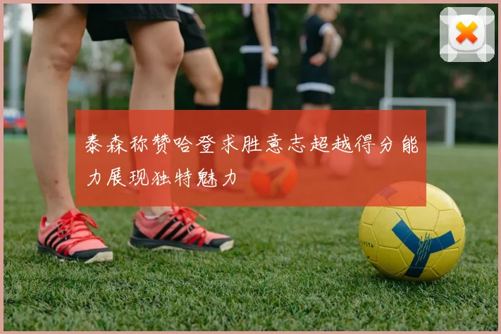 泰森称赞哈登求胜意志超越得分能力展现独特魅力