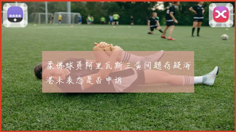 柔佛球员阿里瓦斯三黄问题存疑海港未表态是否申诉