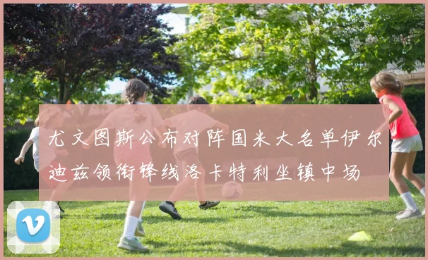 尤文图斯公布对阵国米大名单伊尔迪兹领衔锋线洛卡特利坐镇中场