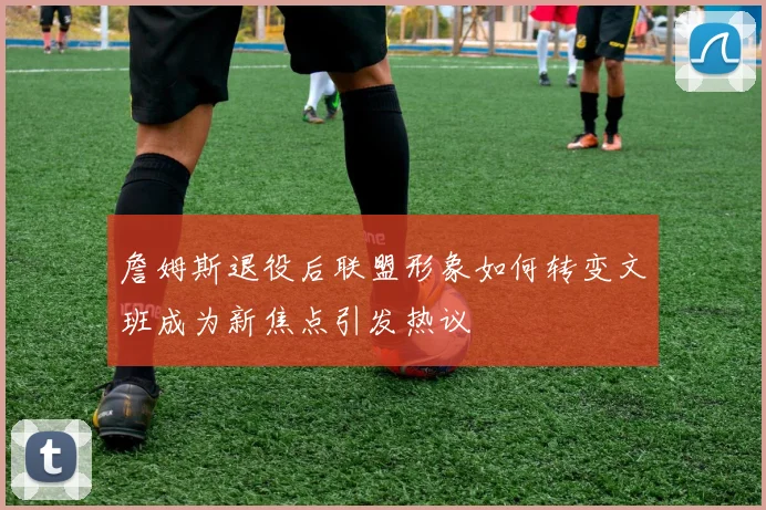 詹姆斯退役后联盟形象如何转变文班成为新焦点引发热议