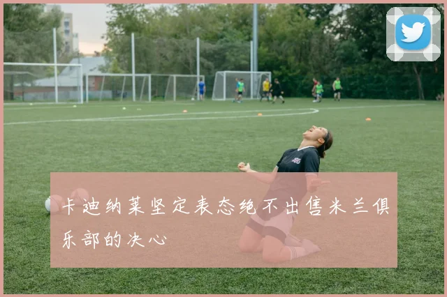 卡迪纳莱坚定表态绝不出售米兰俱乐部的决心