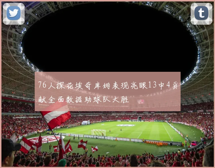 76人探花埃奇库姆表现亮眼13中4贡献全面数据助球队大胜