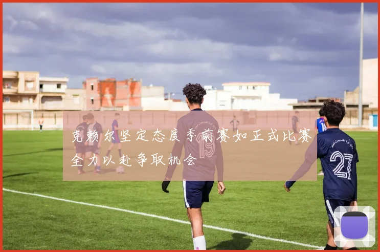 克赖尔坚定态度季前赛如正式比赛全力以赴争取机会