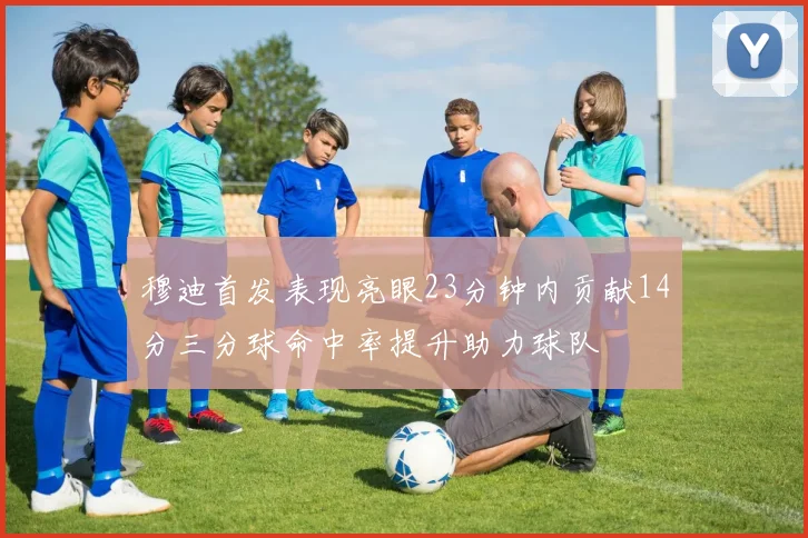 穆迪首发表现亮眼23分钟内贡献14分三分球命中率提升助力球队