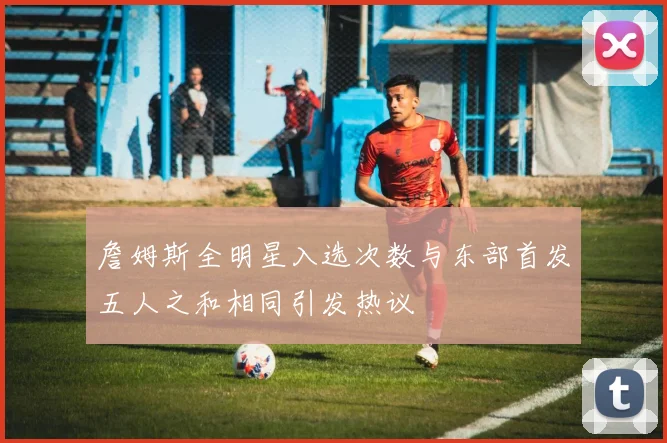 詹姆斯全明星入选次数与东部首发五人之和相同引发热议