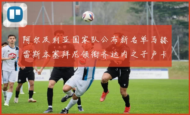 阿尔及利亚国家队公布新名单马赫雷斯本塞拜尼领衔齐达内之子卢卡入选