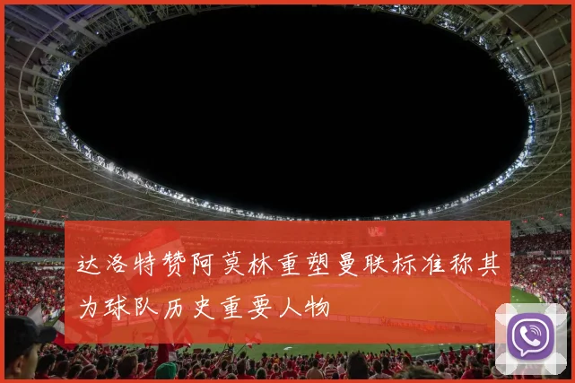 达洛特赞阿莫林重塑曼联标准称其为球队历史重要人物