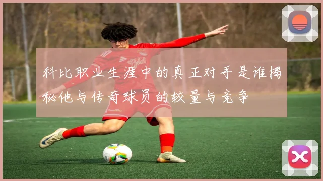 科比职业生涯中的真正对手是谁揭秘他与传奇球员的较量与竞争