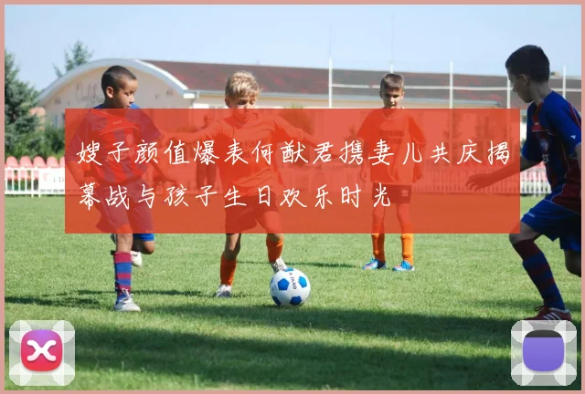 嫂子颜值爆表何猷君携妻儿共庆揭幕战与孩子生日欢乐时光