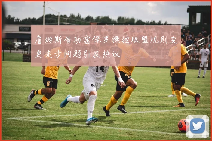 詹姆斯借助富保罗操控联盟规则变更走步问题引发热议