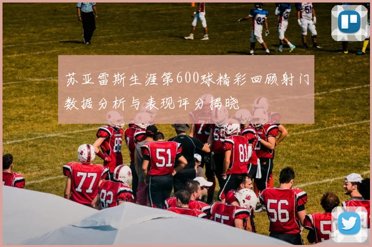 苏亚雷斯生涯第600球精彩回顾射门数据分析与表现评分揭晓