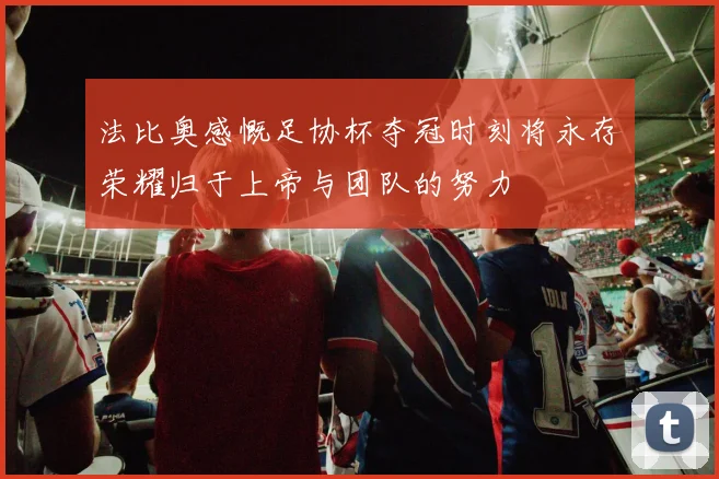 法比奥感慨足协杯夺冠时刻将永存荣耀归于上帝与团队的努力