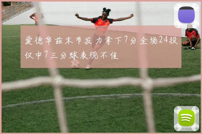 爱德华兹末节发力拿下7分全场24投仅中7三分球表现不佳