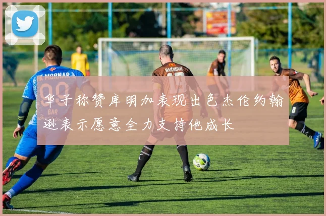 华子称赞库明加表现出色杰伦约翰逊表示愿意全力支持他成长
