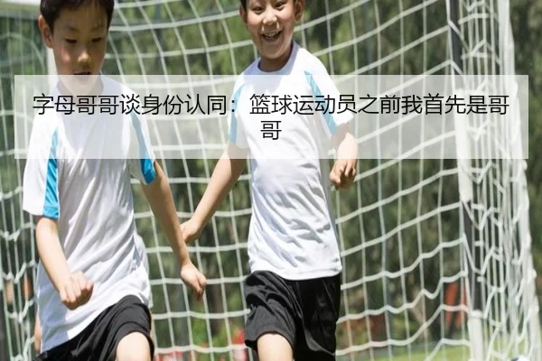 字母哥哥谈身份认同:篮球运动员之前我首先是哥哥